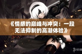 《情感的巅峰与冲突：一段无法抑制的高潮体验》