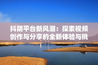 抖阴平台新风潮：探索视频创作与分享的全新体验与挑战