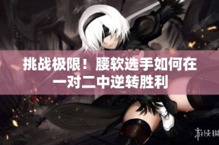 挑战极限！腰软选手如何在一对二中逆转胜利
