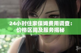 24小时住家保姆费用调查：价格区间及服务揭秘