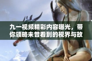 九一视频精彩内容曝光，带你领略未曾看到的视界与故事