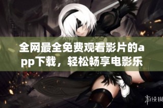 全网最全免费观看影片的app下载，轻松畅享电影乐趣！