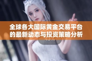 全球各大国际黄金交易平台的最新动态与投资策略分析