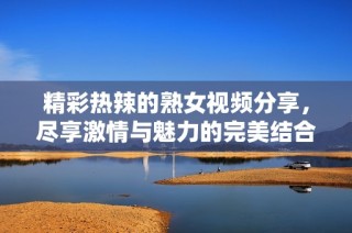 精彩热辣的熟女视频分享，尽享激情与魅力的完美结合