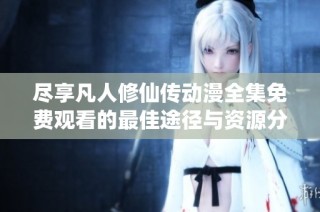 尽享凡人修仙传动漫全集免费观看的最佳途径与资源分享