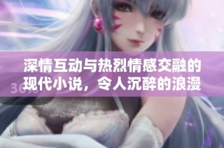 深情互动与热烈情感交融的现代小说，令人沉醉的浪漫故事等待读者探索与体验