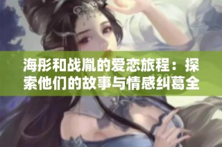 海彤和战胤的爱恋旅程：探索他们的故事与情感纠葛全文免费观看
