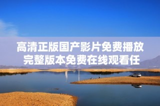 高清正版国产影片免费播放 完整版本免费在线观看任你畅享