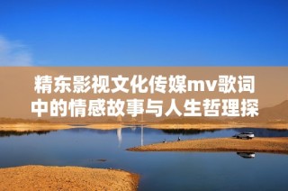 精东影视文化传媒mv歌词中的情感故事与人生哲理探讨