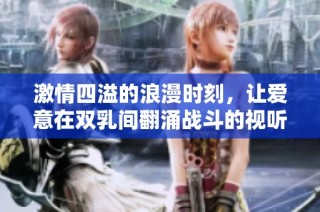 激情四溢的浪漫时刻，让爱意在双乳间翻涌战斗的视听盛宴
