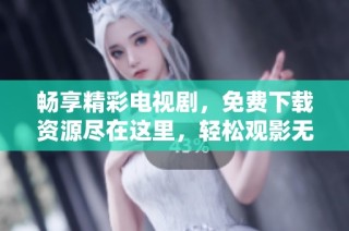 畅享精彩电视剧，免费下载资源尽在这里，轻松观影无压力
