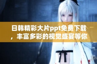日韩精彩大片ppt免费下载，丰富多彩的视觉盛宴等你来探索