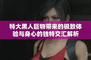 特大黑人巨物带来的极致体验与身心的独特交汇解析