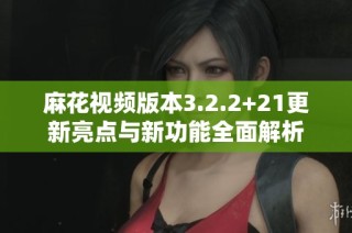 麻花视频版本3.2.2+21更新亮点与新功能全面解析