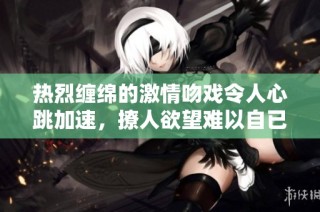 热烈缠绵的激情吻戏令人心跳加速，撩人欲望难以自已