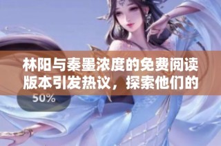 林阳与秦墨浓度的免费阅读版本引发热议，探索他们的情感纠葛