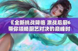 《全新挑战降临 激战后厨6带你领略厨艺对决的巅峰时刻》
