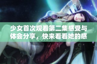 少女首次观看第二集感受与体会分享，快来看看她的感想吧！
