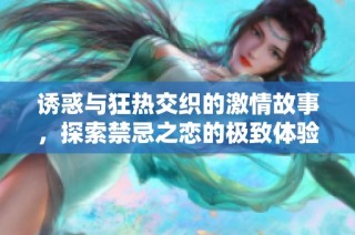 诱惑与狂热交织的激情故事，探索禁忌之恋的极致体验