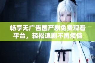 畅享无广告国产剧免费观看平台，轻松追剧不再烦恼