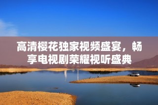 高清樱花独家视频盛宴，畅享电视剧荣耀视听盛典