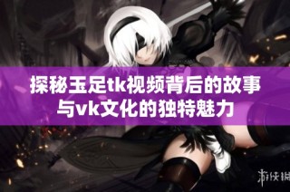探秘玉足tk视频背后的故事与vk文化的独特魅力