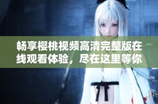 畅享樱桃视频高清完整版在线观看体验，尽在这里等你探索