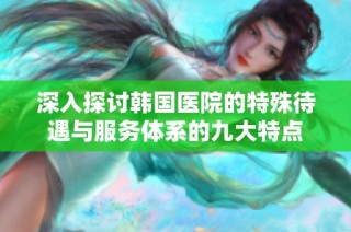 深入探讨韩国医院的特殊待遇与服务体系的九大特点
