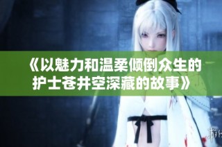 《以魅力和温柔倾倒众生的护士苍井空深藏的故事》