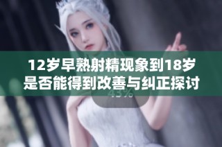12岁早熟射精现象到18岁是否能得到改善与纠正探讨
