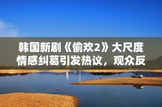 韩国新剧《偷欢2》大尺度情感纠葛引发热议，观众反响强烈