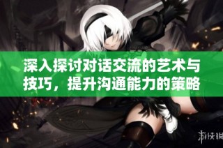 深入探讨对话交流的艺术与技巧，提升沟通能力的策略与方法