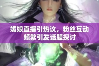 媚娘直播引热议，粉丝互动频繁引发话题探讨