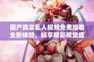 国产真实乱人视频免费观看全新体验，畅享精彩视觉盛宴