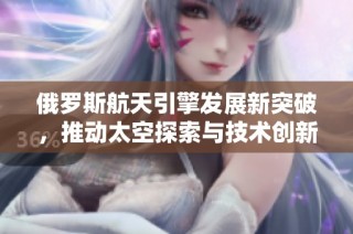 俄罗斯航天引擎发展新突破，推动太空探索与技术创新