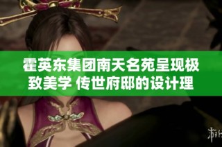 霍英东集团南天名苑呈现极致美学 传世府邸的设计理念与魅力