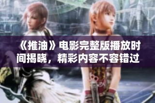 《推油》电影完整版播放时间揭晓，精彩内容不容错过！