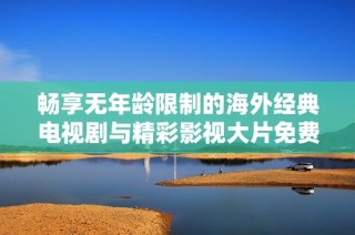 畅享无年龄限制的海外经典电视剧与精彩影视大片免费观看体验