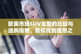 欧美市场SUV车型的比较与选购指南，助你找到理想之车