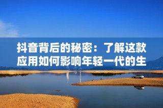抖音背后的秘密：了解这款应用如何影响年轻一代的生活方式