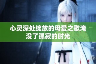 心灵深处绽放的母爱之歌淹没了孤寂的时光