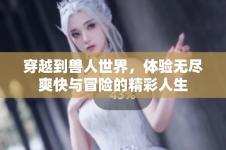穿越到兽人世界，体验无尽爽快与冒险的精彩人生