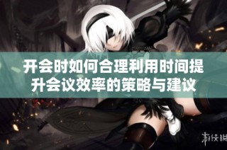 开会时如何合理利用时间提升会议效率的策略与建议