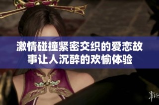 激情碰撞紧密交织的爱恋故事让人沉醉的欢愉体验