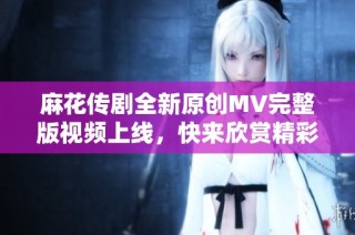麻花传剧全新原创MV完整版视频上线，快来欣赏精彩内容吧