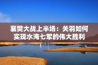 襄樊大战上半场：关羽如何实现水淹七军的伟大胜利