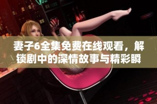 妻子6全集免费在线观看，解锁剧中的深情故事与精彩瞬间