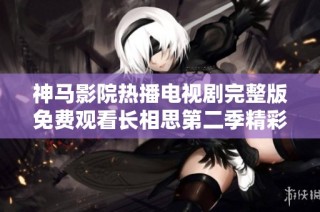 神马影院热播电视剧完整版免费观看长相思第二季精彩剧情揭秘