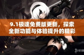 9.1极速免费版更新，探索全新功能与体验提升的精彩之旅