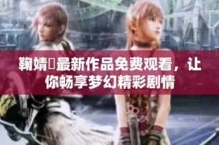 鞠婧祎最新作品免费观看，让你畅享梦幻精彩剧情